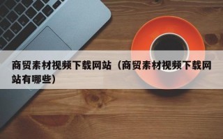 漳浦商贸素材视频下载网站（商贸素材视频下载网站有哪些）