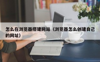 漳浦怎么在浏览器搭建网站（浏览器怎么创建自己的网址）