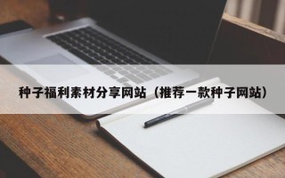 漳浦种子福利素材分享网站（推荐一款种子网站）