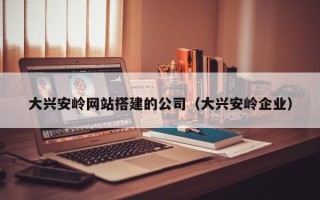 漳浦大兴安岭网站搭建的公司（大兴安岭企业）